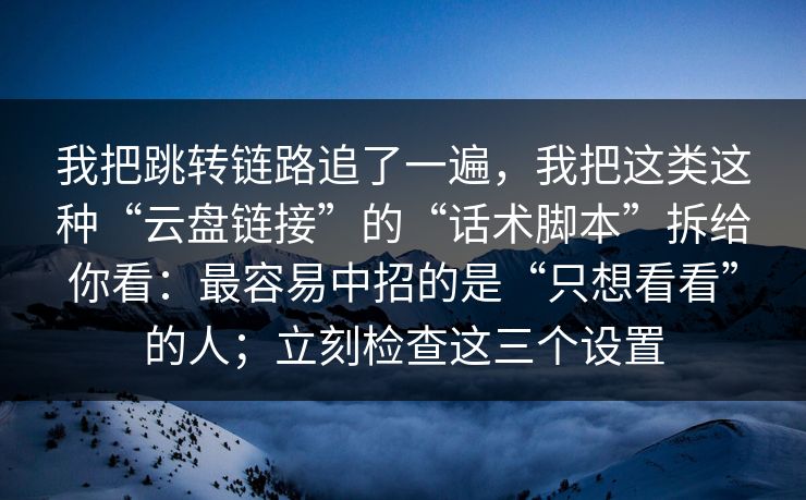 我把跳转链路追了一遍，我把这类这种“云盘链接”的“话术脚本”拆给你看：最容易中招的是“只想看看”的人；立刻检查这三个设置